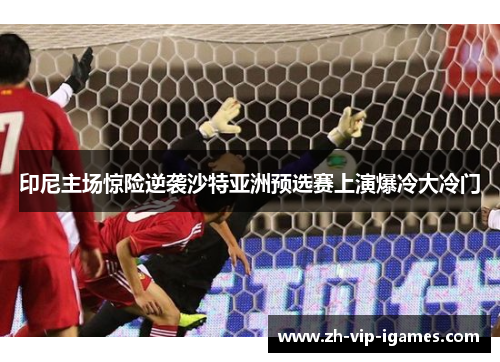 印尼主场惊险逆袭沙特亚洲预选赛上演爆冷大冷门